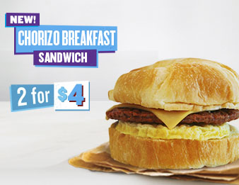 Our New Breakfast Is Chori-so Good, A warm, extremely appetizing and all-new Chorizo, Egg and Cheese Breakfast Sandwich. Now get 2 for 4 dollars.